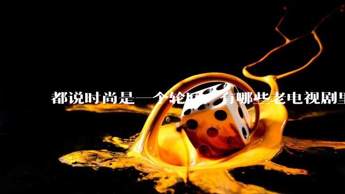 都说时尚是一个轮回，有哪些老电视剧里面的穿搭到现在都还是很潮的呢？